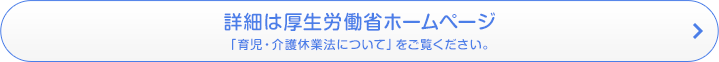 詳細は厚生労働省ホームページ 「育児・介護休業法について」をご覧ください。