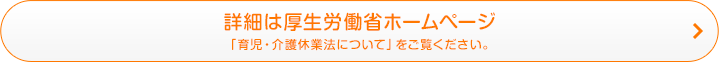 詳細は厚生労働省ホームページ 「育児・介護休業法について」をご覧ください。